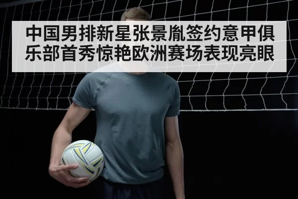 中国男排新星张景胤签约意甲俱乐部首秀惊艳欧洲赛场表现亮眼